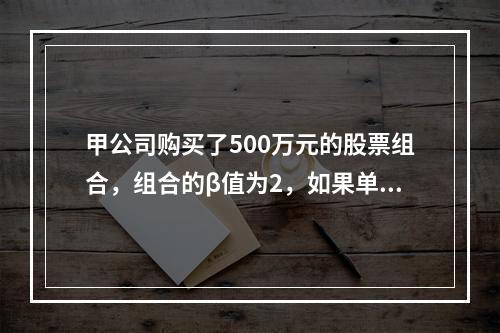 甲公司购买了500万元的股票组合，组合的β值为2，如果单张沪