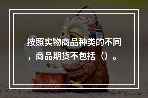 按照实物商品种类的不同，商品期货不包括（）。