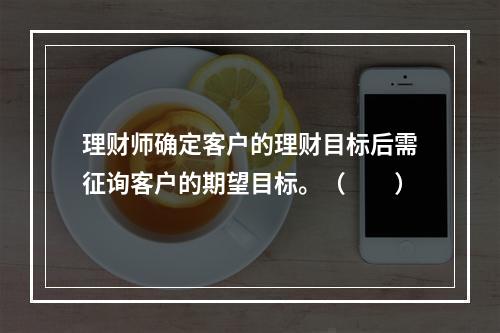 理财师确定客户的理财目标后需征询客户的期望目标。（　　）