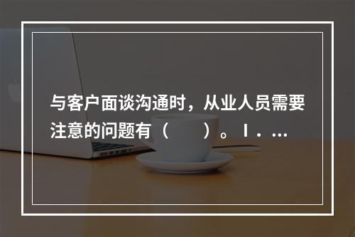 与客户面谈沟通时，从业人员需要注意的问题有（　　）。Ⅰ．在面