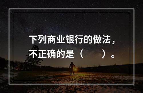 下列商业银行的做法，不正确的是（　　）。