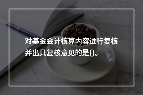 对基金会计核算内容进行复核并出具复核意见的是()。