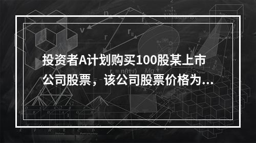 投资者A计划购买100股某上市公司股票，该公司股票价格为20