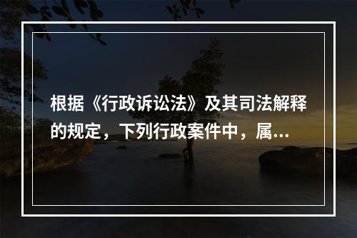 根据《行政诉讼法》及其司法解释的规定，下列行政案件中，属于行