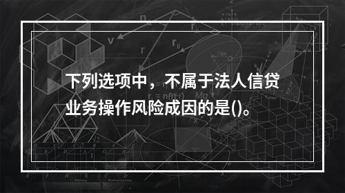 下列选项中，不属于法人信贷业务操作风险成因的是()。