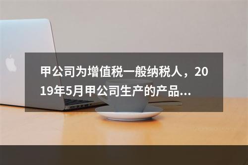 甲公司为增值税一般纳税人，2019年5月甲公司生产的产品对外