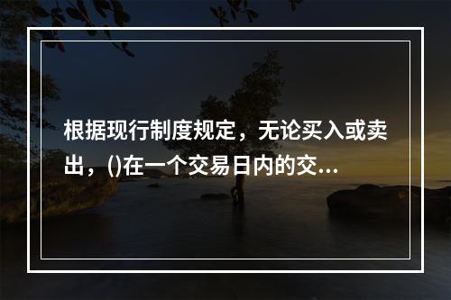 根据现行制度规定，无论买入或卖出，()在一个交易日内的交易价