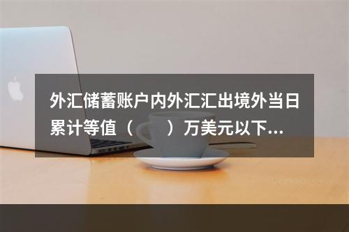 外汇储蓄账户内外汇汇出境外当日累计等值（　　）万美元以下（含