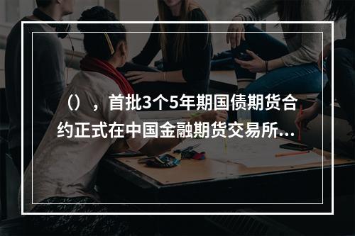 （），首批3个5年期国债期货合约正式在中国金融期货交易所推出