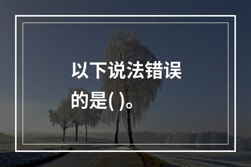 以下说法错误的是( )。