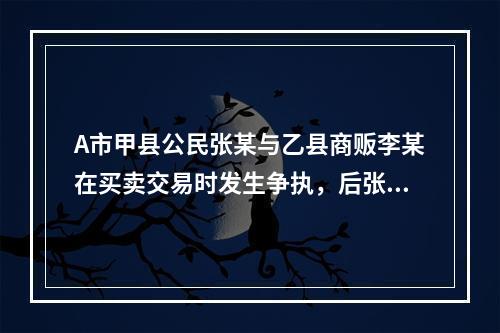 A市甲县公民张某与乙县商贩李某在买卖交易时发生争执，后张某将