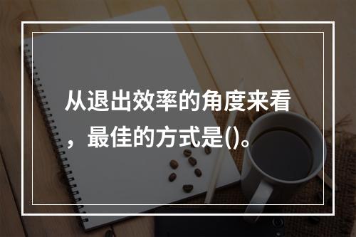 从退出效率的角度来看，最佳的方式是()。