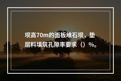 坝高70m的面板堆石坝，垫层料填筑孔隙率要求（）%。