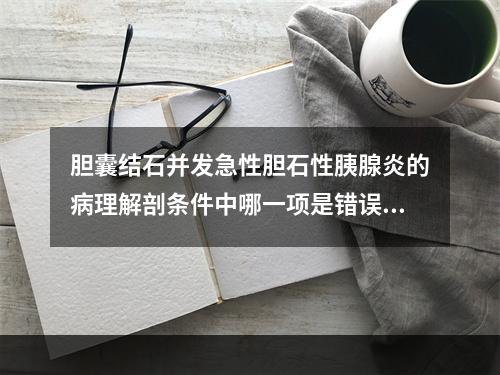 胆囊结石并发急性胆石性胰腺炎的病理解剖条件中哪一项是错误的？