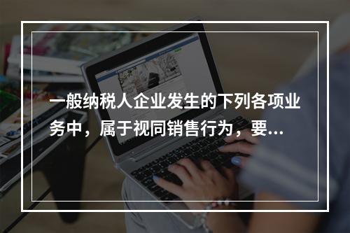 一般纳税人企业发生的下列各项业务中，属于视同销售行为，要计算