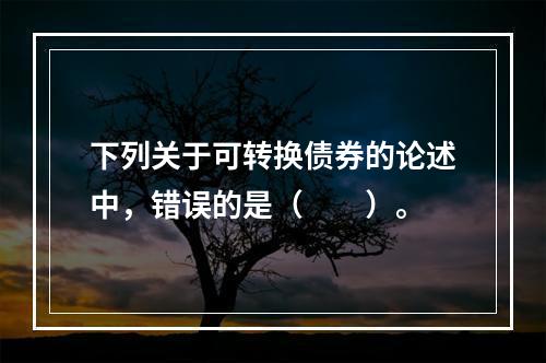 下列关于可转换债券的论述中，错误的是（　　）。