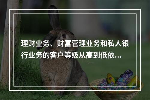 理财业务、财富管理业务和私人银行业务的客户等级从高到低依次为