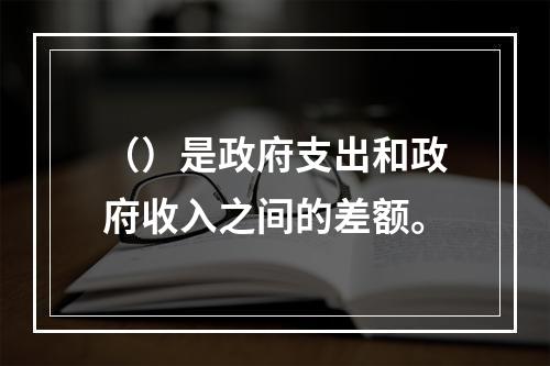 （）是政府支出和政府收入之间的差额。