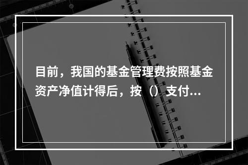 目前，我国的基金管理费按照基金资产净值计得后，按（）支付。