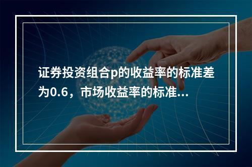 证券投资组合p的收益率的标准差为0.6，市场收益率的标准差为