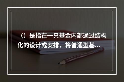 （）是指在一只基金内部通过结构化的设计或安排，将普通型基金份