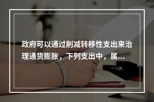 政府可以通过削减转移性支出来治理通货膨胀，下列支出中，属于转