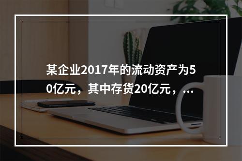 某企业2017年的流动资产为50亿元，其中存货20亿元，偿付