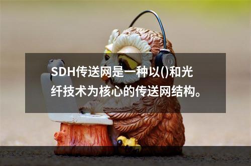 SDH传送网是一种以()和光纤技术为核心的传送网结构。