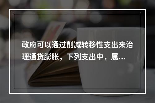 政府可以通过削减转移性支出来治理通货膨胀，下列支出中，属于转