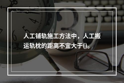 人工铺轨施工方法中，人工搬运轨枕的距离不宜大于()。