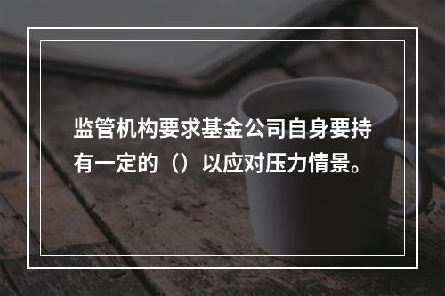 监管机构要求基金公司自身要持有一定的（）以应对压力情景。