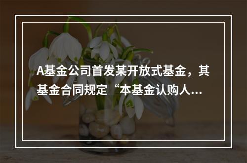 A基金公司首发某开放式基金，其基金合同规定“本基金认购人数应
