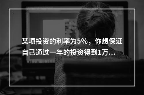 某项投资的利率为5％，你想保证自己通过一年的投资得到1万元，