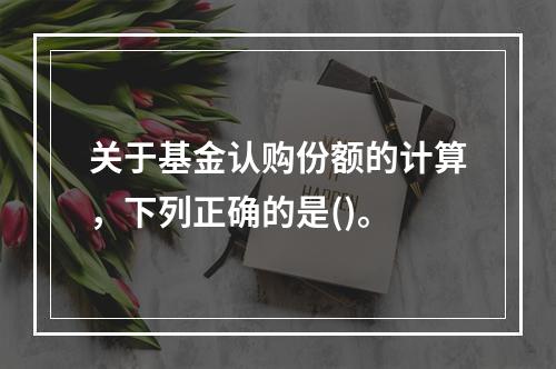 关于基金认购份额的计算，下列正确的是()。