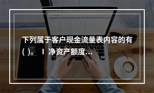 下列属于客户现金流量表内容的有(  )。 Ⅰ 净资产额度 Ⅱ