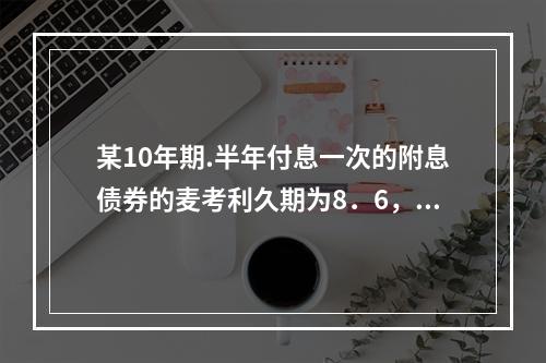 某10年期.半年付息一次的附息债券的麦考利久期为8．6，应计