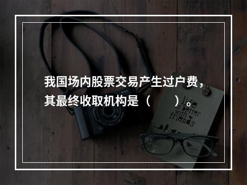 我国场内股票交易产生过户费，其最终收取机构是（　　）。