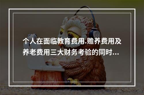 个人在面临教育费用.赡养费用及养老费用三大财务考验的同时，还