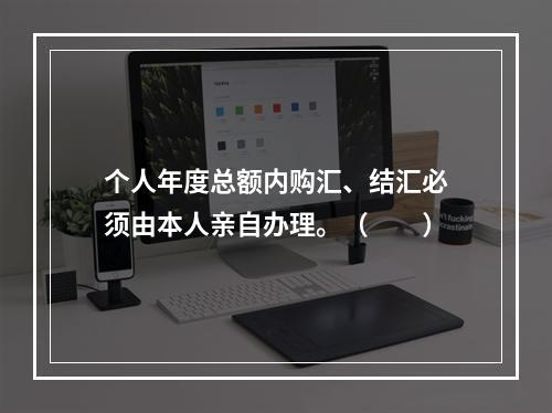 个人年度总额内购汇、结汇必须由本人亲自办理。（　　）