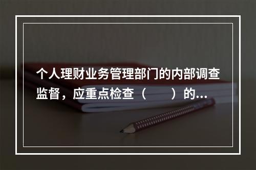 个人理财业务管理部门的内部调查监督，应重点检查（　　）的情况