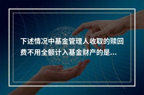 下述情况中基金管理人收取的赎回费不用全额计入基金财产的是()