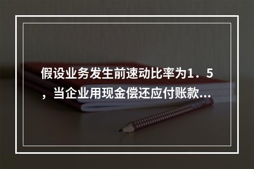 假设业务发生前速动比率为1．5，当企业用现金偿还应付账款若干