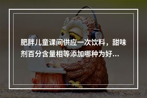 肥胖儿童课间供应一次饮料，甜味剂百分含量相等添加哪种为好（　