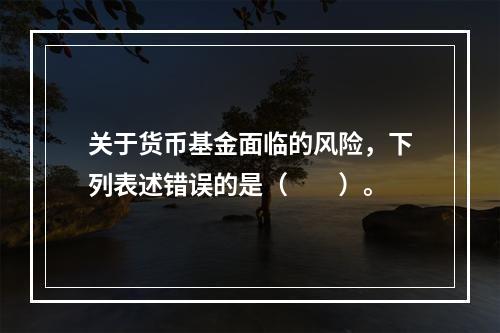 关于货币基金面临的风险，下列表述错误的是（　　）。