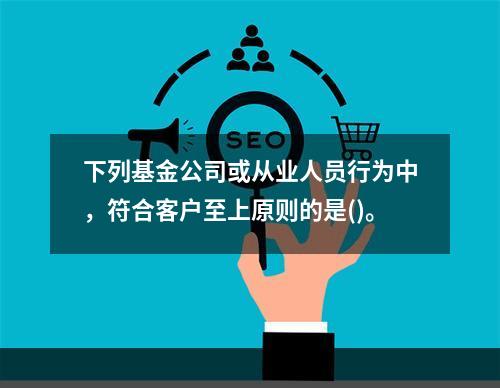 下列基金公司或从业人员行为中，符合客户至上原则的是()。