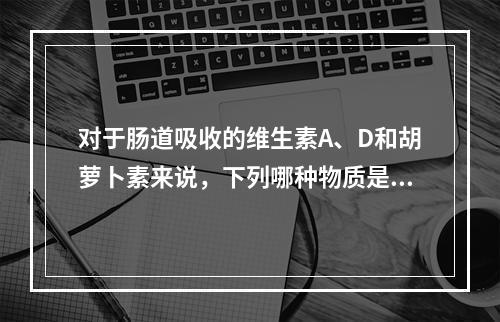 对于肠道吸收的维生素A、D和胡萝卜素来说，下列哪种物质是必需