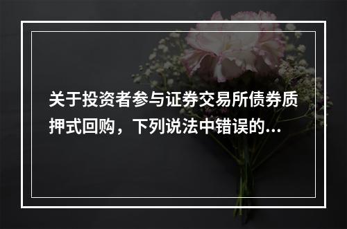 关于投资者参与证券交易所债券质押式回购，下列说法中错误的是（