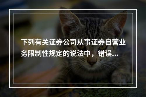 下列有关证券公司从事证券自营业务限制性规定的说法中，错误的是