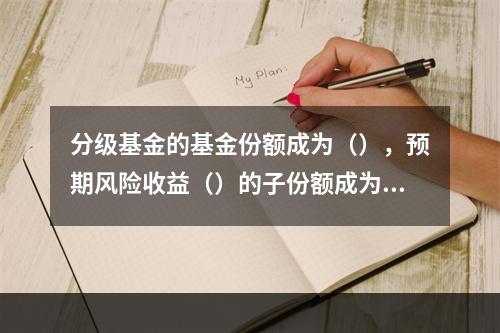 分级基金的基金份额成为（），预期风险收益（）的子份额成为A类