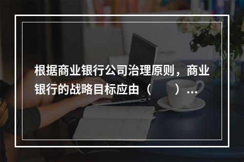 根据商业银行公司治理原则，商业银行的战略目标应由（　　）审核